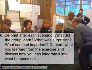 6. De-brief after each scenario. What did
   the group learn? What was surprising?
   What seemed important? Capture what
   you learned from the exercise and
   discuss how you can integrate it into
   what happens next.

 Photo by Christian Crumlish (xian), 2009 on Flickr   64
 