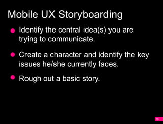 Mobile UX Storyboarding
  Identify the central idea(s) you are
  trying to communicate.

  Create a character and identify the key
  issues he/she currently faces.
  Rough out a basic story.




                                            76
 