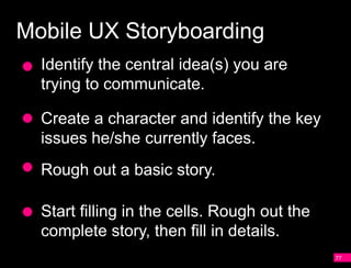 Mobile UX Storyboarding
  Identify the central idea(s) you are
  trying to communicate.

  Create a character and identify the key
  issues he/she currently faces.
  Rough out a basic story.

  Start filling in the cells. Rough out the
  complete story, then fill in details.
                                              77
 