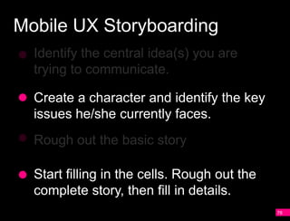 Mobile UX Storyboarding
  Identify the central idea(s) you are
  trying to communicate.

  Create a character and identify the key
  issues he/she currently faces.
  Rough out the basic story

  Start filling in the cells. Rough out the
  complete story, then fill in details.
                                              78
 
