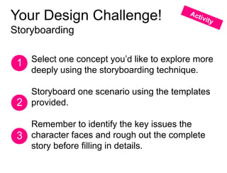 Your Design Challenge!
Storyboarding


 1 Select one concept you’d like to explore more
   deeply using the storyboarding technique.

   Storyboard one scenario using the templates
 2 provided.

   Remember to identify the key issues the
 3 character faces and rough out the complete
   story before filling in details.
 