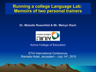 Running a college Language Lab:  Memoirs of two personal trainers ETAI International Conference,  Ramada Hotel, Jerusalem – July 14 th , 2010 Dr. Melodie Rosenfeld & Mr. Melvyn Rach Achva College of Education 