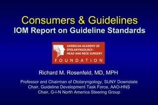 Consumers & Guidelines IOM Report on Guideline Standards Richard M. Rosenfeld, MD, MPH Professor and Chairman of Otolaryngology, SUNY Downstate Chair, Guideline Development Task Force, AAO-HNS Chair, G-I-N North America Steering Group 