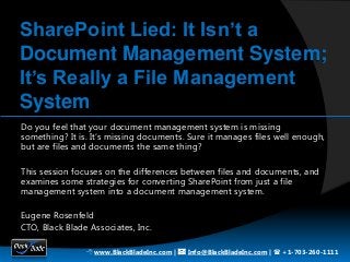 SharePoint Lied: It Isn’t a
Document Management System;
It’s Really a File Management
System
Do you feel that your document management system is missing
something? It is. It’s missing documents. Sure it manages files well enough,
but are files and documents the same thing?

This session focuses on the differences between files and documents, and
examines some strategies for converting SharePoint from just a file
management system into a document management system.

Eugene Rosenfeld
CTO, Black Blade Associates, Inc.

                8 www.BlackBladeInc.com | * Info@BlackBladeInc.com | ( +1-703-260-1111
 