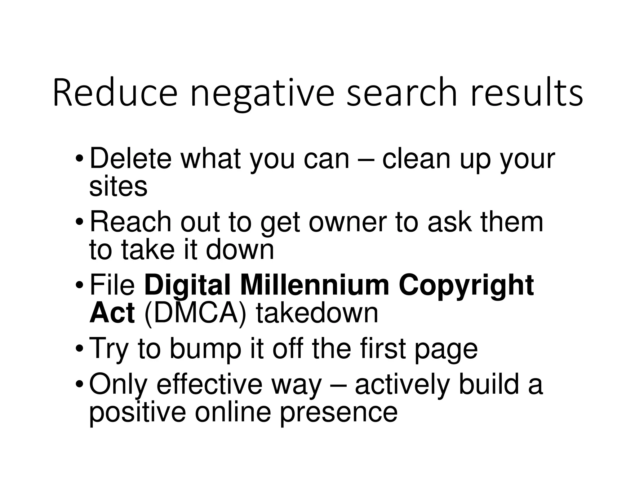 Reduce negative search results
•Delete what you can – clean up your
sites
•Reach out to get owner to ask them
to take it down
•File Digital Millennium Copyright
Act (DMCA) takedown
•Try to bump it off the first page
•Only effective way – actively build a
positive online presence
 