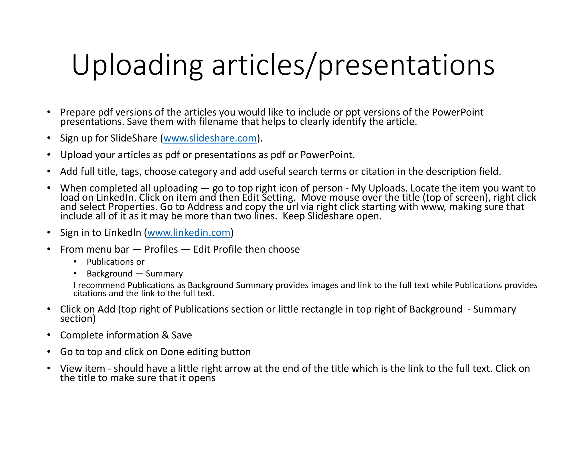 Uploading articles/presentations
• Prepare pdf versions of the articles you would like to include or ppt versions of the PowerPoint
presentations. Save them with filename that helps to clearly identify the article.
• Sign up for SlideShare (www.slideshare.com).
• Upload your articles as pdf or presentations as pdf or PowerPoint.
• Add full title, tags, choose category and add useful search terms or citation in the description field.
• When completed all uploading — go to top right icon of person - My Uploads. Locate the item you want to
load on LinkedIn. Click on item and then Edit Setting. Move mouse over the title (top of screen), right click
and select Properties. Go to Address and copy the url via right click starting with www, making sure that
include all of it as it may be more than two lines. Keep Slideshare open.
• Sign in to Linkedln (www.linkedin.com)
• From menu bar — Profiles — Edit Profile then choose
• Publications or
• Background — Summary
I recommend Publications as Background Summary provides images and link to the full text while Publications provides
citations and the link to the full text.
• Click on Add (top right of Publications section or little rectangle in top right of Background - Summary
section)
• Complete information & Save
• Go to top and click on Done editing button
• View item - should have a little right arrow at the end of the title which is the link to the full text. Click on
the title to make sure that it opens
 