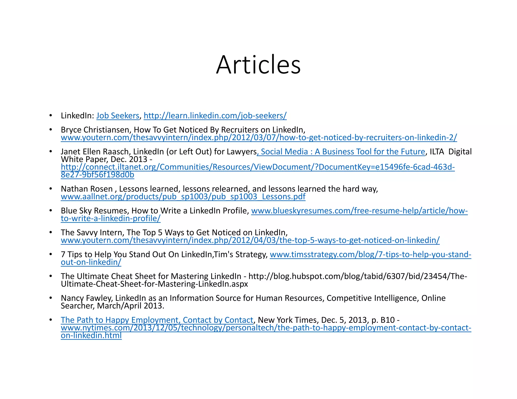 Articles
• LinkedIn: Job Seekers, http://learn.linkedin.com/job-seekers/
• Bryce Christiansen, How To Get Noticed By Recruiters on LinkedIn,
www.youtern.com/thesavvyintern/index.php/2012/03/07/how-to-get-noticed-by-recruiters-on-linkedin-2/
• Janet Ellen Raasch, LinkedIn (or Left Out) for Lawyers, Social Media : A Business Tool for the Future, ILTA Digital
White Paper, Dec. 2013 -
http://connect.iltanet.org/Communities/Resources/ViewDocument/?DocumentKey=e15496fe-6cad-463d-
8e27-9bf56f198d0b
• Nathan Rosen , Lessons learned, lessons relearned, and lessons learned the hard way,
www.aallnet.org/products/pub_sp1003/pub_sp1003_Lessons.pdf
• Blue Sky Resumes, How to Write a LinkedIn Profile, www.blueskyresumes.com/free-resume-help/article/how-
to-write-a-linkedin-profile/
• The Savvy Intern, The Top 5 Ways to Get Noticed on LinkedIn,
www.youtern.com/thesavvyintern/index.php/2012/04/03/the-top-5-ways-to-get-noticed-on-linkedin/
• 7 Tips to Help You Stand Out On LinkedIn,Tim's Strategy, www.timsstrategy.com/blog/7-tips-to-help-you-stand-
out-on-linkedin/
• The Ultimate Cheat Sheet for Mastering LinkedIn - http://blog.hubspot.com/blog/tabid/6307/bid/23454/The-
Ultimate-Cheat-Sheet-for-Mastering-LinkedIn.aspx
• Nancy Fawley, LinkedIn as an Information Source for Human Resources, Competitive Intelligence, Online
Searcher, March/April 2013.
• The Path to Happy Employment, Contact by Contact, New York Times, Dec. 5, 2013, p. B10 -
www.nytimes.com/2013/12/05/technology/personaltech/the-path-to-happy-employment-contact-by-contact-
on-linkedin.html
 