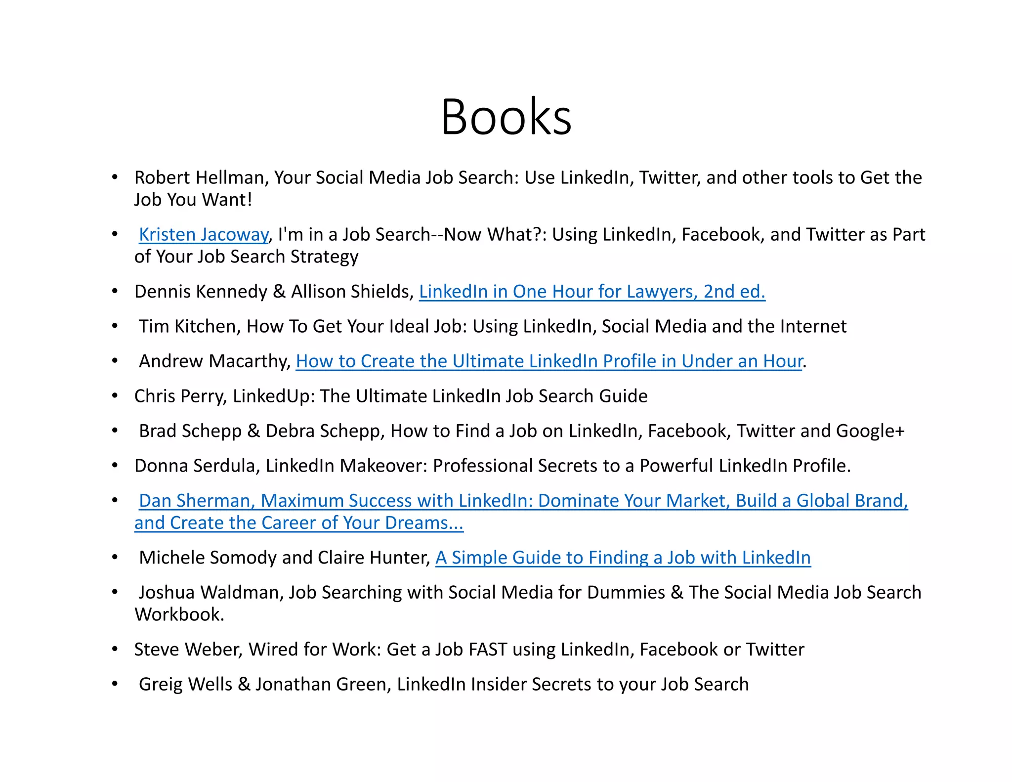 Books
• Robert Hellman, Your Social Media Job Search: Use LinkedIn, Twitter, and other tools to Get the
Job You Want!
• Kristen Jacoway, I'm in a Job Search--Now What?: Using LinkedIn, Facebook, and Twitter as Part
of Your Job Search Strategy
• Dennis Kennedy & Allison Shields, LinkedIn in One Hour for Lawyers, 2nd ed.
• Tim Kitchen, How To Get Your Ideal Job: Using LinkedIn, Social Media and the Internet
• Andrew Macarthy, How to Create the Ultimate LinkedIn Profile in Under an Hour.
• Chris Perry, LinkedUp: The Ultimate LinkedIn Job Search Guide
• Brad Schepp & Debra Schepp, How to Find a Job on LinkedIn, Facebook, Twitter and Google+
• Donna Serdula, LinkedIn Makeover: Professional Secrets to a Powerful LinkedIn Profile.
• Dan Sherman, Maximum Success with LinkedIn: Dominate Your Market, Build a Global Brand,
and Create the Career of Your Dreams...
• Michele Somody and Claire Hunter, A Simple Guide to Finding a Job with LinkedIn
• Joshua Waldman, Job Searching with Social Media for Dummies & The Social Media Job Search
Workbook.
• Steve Weber, Wired for Work: Get a Job FAST using LinkedIn, Facebook or Twitter
• Greig Wells & Jonathan Green, LinkedIn Insider Secrets to your Job Search
 