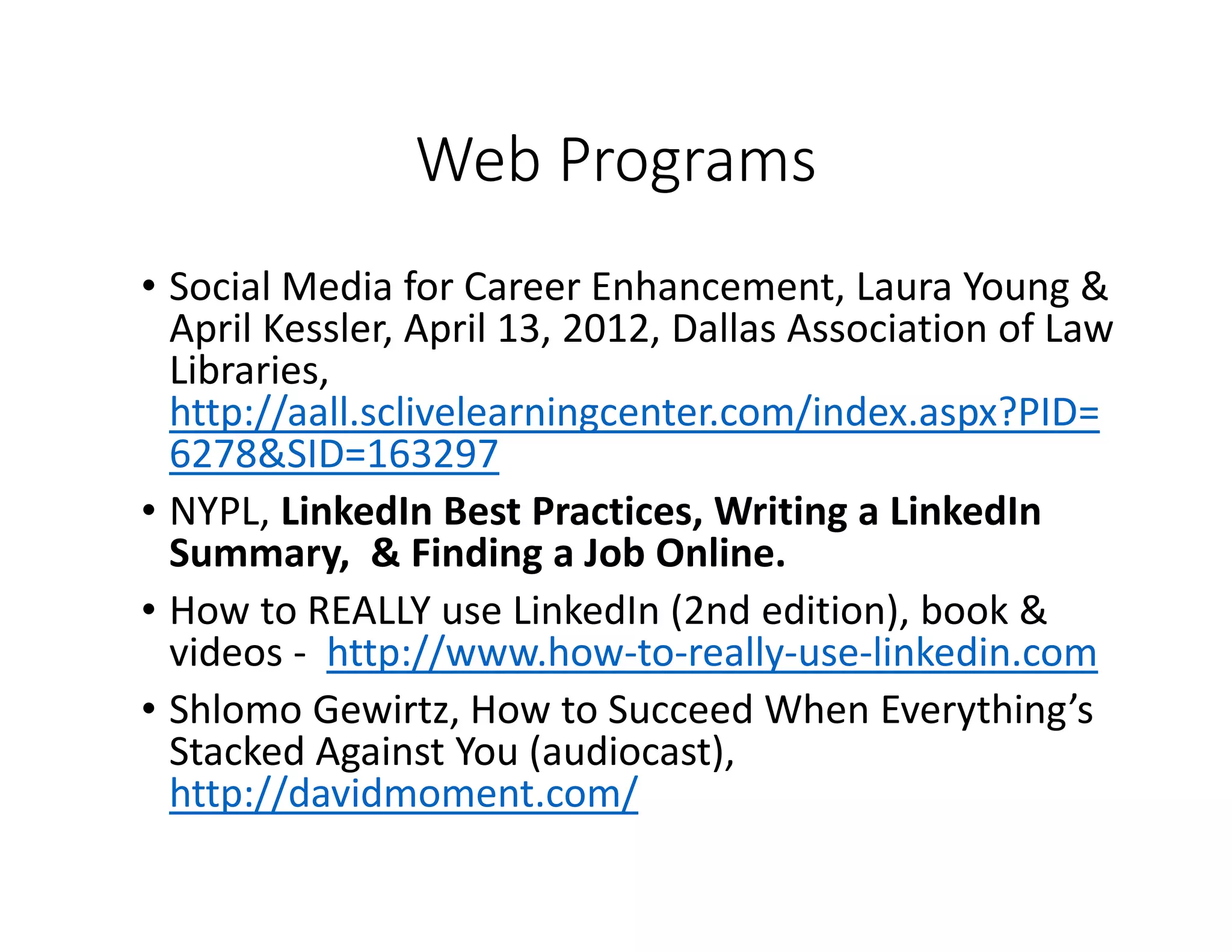 Web Programs
• Social Media for Career Enhancement, Laura Young &
April Kessler, April 13, 2012, Dallas Association of Law
Libraries,
http://aall.sclivelearningcenter.com/index.aspx?PID=
6278&SID=163297
• NYPL, LinkedIn Best Practices, Writing a LinkedIn
Summary, & Finding a Job Online.
• How to REALLY use LinkedIn (2nd edition), book &
videos - http://www.how-to-really-use-linkedin.com
• Shlomo Gewirtz, How to Succeed When Everything’s
Stacked Against You (audiocast),
http://davidmoment.com/
 