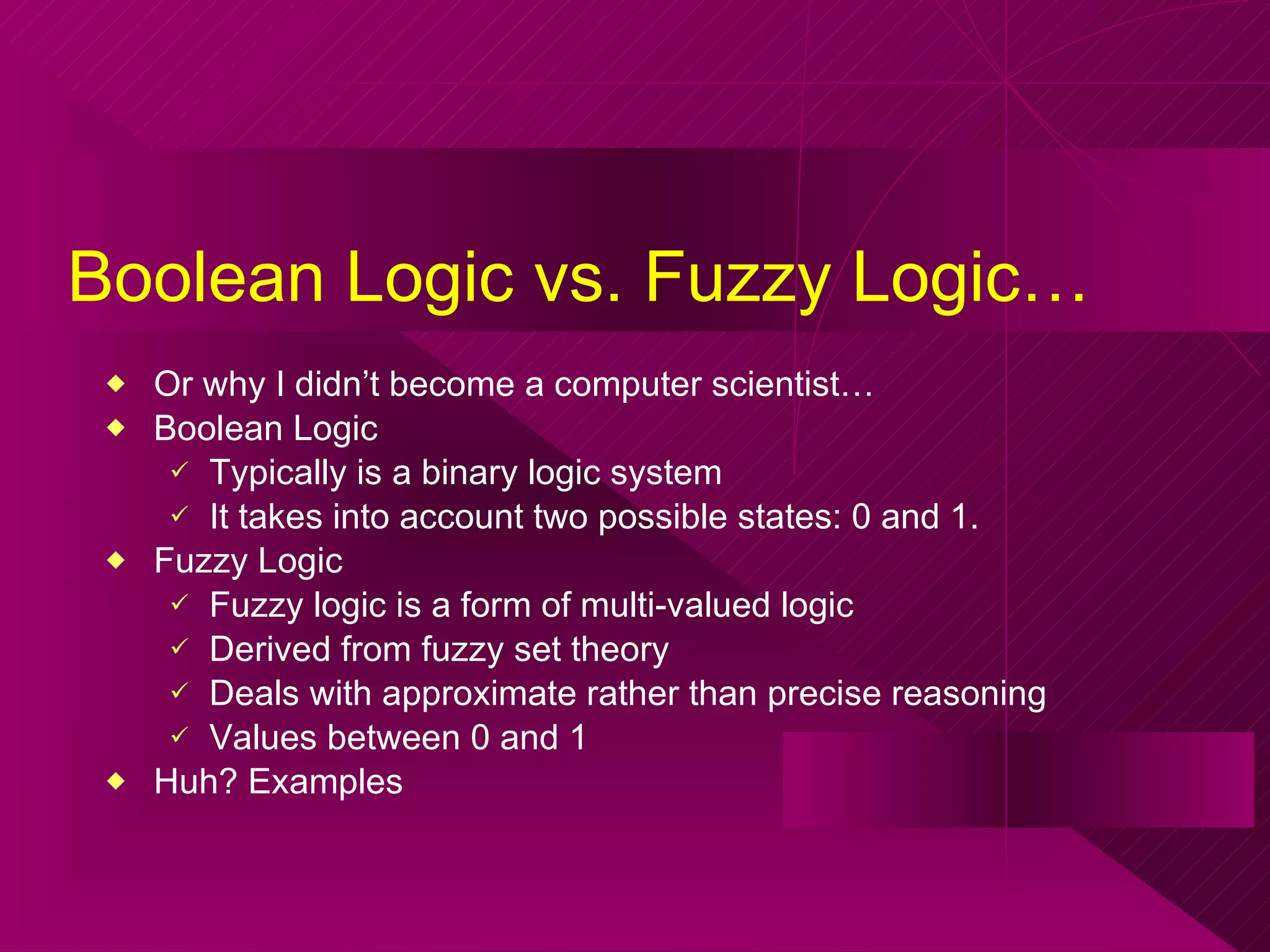 Boolean Logic vs. Fuzzy Logic… Or why I didn’t become a computer scientist… Boolean Logic  Typically is a binary logic system It takes into account two possible states: 0 and 1.  Fuzzy Logic Fuzzy logic is a form of multi-valued logic  Derived from fuzzy set theory  Deals with approximate rather than precise reasoning  Values between 0 and 1 Huh? Examples  
