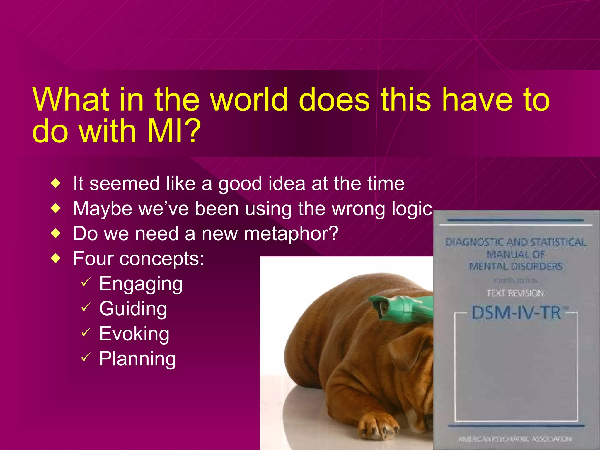 What in the world does this have to do with MI? It seemed like a good idea at the time  Maybe we’ve been using the wrong logic Do we need a new metaphor? Four concepts: Engaging Guiding Evoking Planning 
