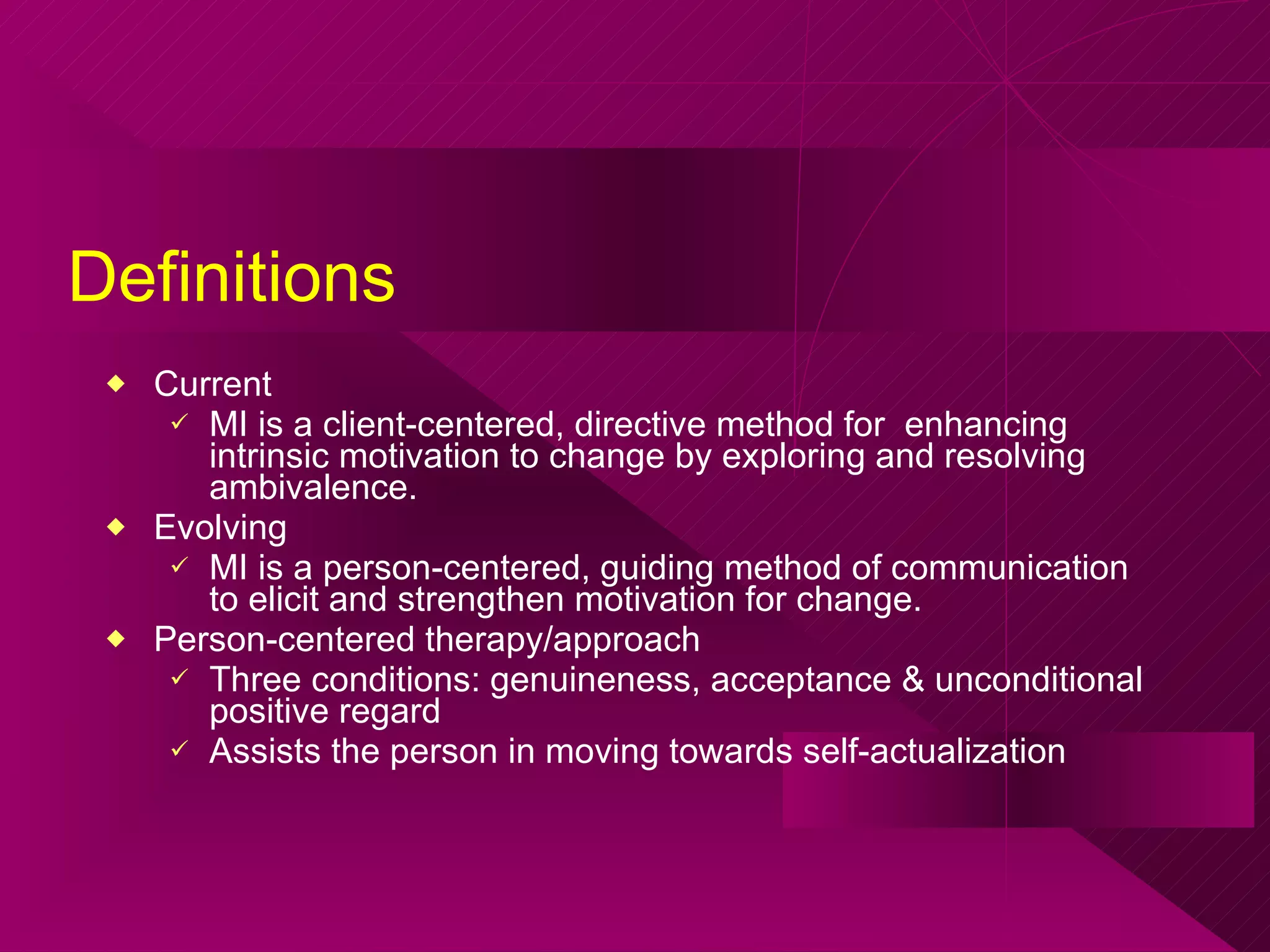 Definitions Current MI is a client-centered, directive method for  enhancing intrinsic motivation to change by exploring and resolving ambivalence.  Evolving MI is a person-centered, guiding method of communication to elicit and strengthen motivation for change. Person-centered therapy/approach Three conditions: genuineness, acceptance & unconditional positive regard Assists the person in moving towards self-actualization 