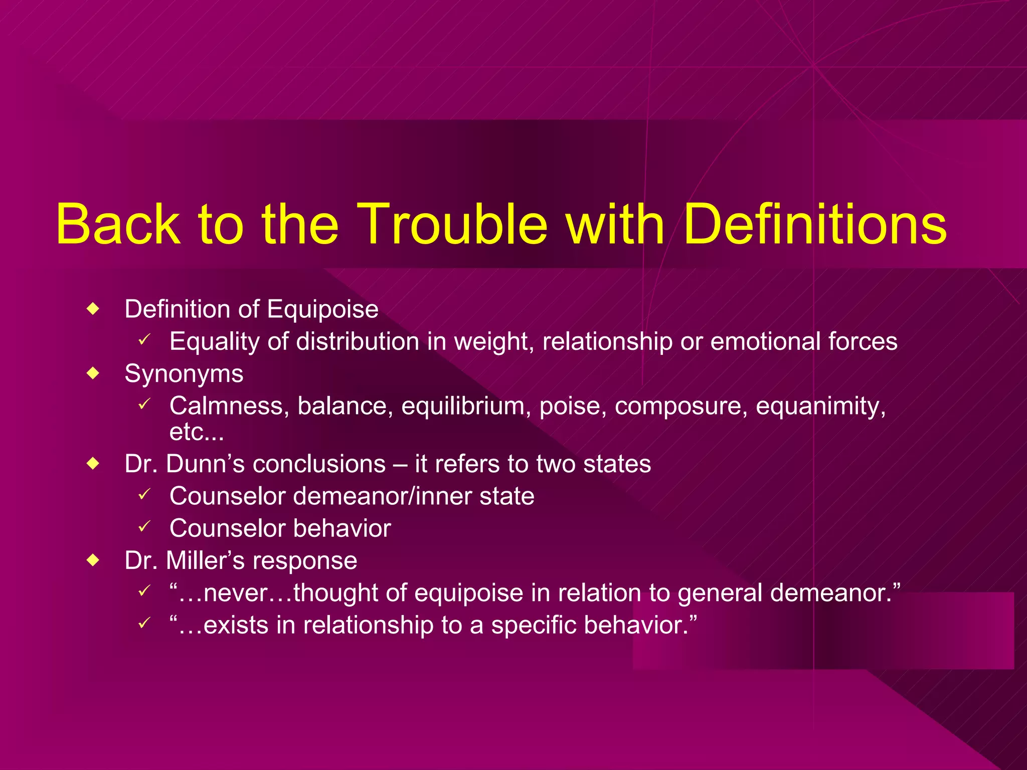 Back to the Trouble with Definitions Definition of Equipoise Equality of distribution in weight, relationship or emotional forces  Synonyms Calmness, balance, equilibrium, poise, composure, equanimity, etc... Dr. Dunn’s conclusions – it refers to two states Counselor demeanor/inner state Counselor behavior  Dr. Miller’s response “… never…thought of equipoise in relation to general demeanor.” “… exists in relationship to a specific behavior.” 