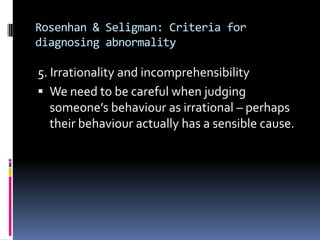 Rosenhan & Seligman: Criteria for
diagnosing abnormality
5. Irrationality and incomprehensibility
 We need to be careful when judging
someone’s behaviour as irrational – perhaps
their behaviour actually has a sensible cause.
 