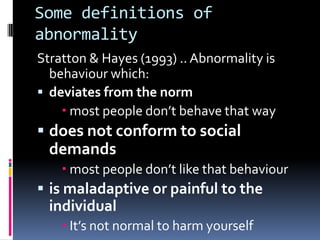 Some definitions of
abnormality
Stratton & Hayes (1993) .. Abnormality is
behaviour which:
 deviates from the norm
 most people don’t behave that way
 does not conform to social
demands
 most people don’t like that behaviour
 is maladaptive or painful to the
individual
 It’s not normal to harm yourself
 