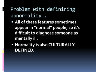 Problem with definining
abnormality….
 All of these features sometimes
appear in “normal” people, so it’s
difficult to diagnose someone as
mentally ill.
 Normality is also CULTURALLY
DEFINED..
 