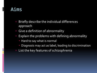 Aims
 Briefly describe the individual differences
approach
 Give a definition of abnormality
 Explain the problems with defining abnormality
 Hard to say what is normal
 Diagnosis may act as label, leading to discrimination
 List the key features of schizophrenia
 