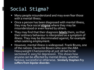 Social Stigma?
 Many people misunderstand and may even fear those
with a mental illness.
 Once a person has been diagnosed with mental illness,
they may face social stigma where they may be
misunderstood or even feared by others.
 They may find that their diagnosis labels them, so that
their ordinary behaviour is interpreted as a symptom of
illness.They may be discriminated against, for example
when seeking employment.
 However, mental illness is widespread. Frank Bruno, one
of the nations favourite Boxers who won the ABA
Heavyweight Championship at just 18 had to be
sectioned in 2003 for depression. This shows how
anyone can be affected by mental illness, whether
famous, successful or otherwise. Similarly Stephen Fry
suffers from bipolar disorder.
 