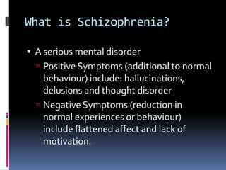 What is Schizophrenia?
 A serious mental disorder
 Positive Symptoms (additional to normal
behaviour) include: hallucinations,
delusions and thought disorder
 Negative Symptoms (reduction in
normal experiences or behaviour)
include flattened affect and lack of
motivation.
 