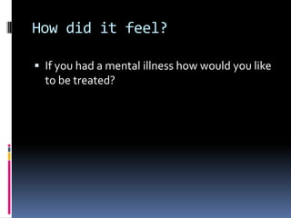 How did it feel?
 If you had a mental illness how would you like
to be treated?
 