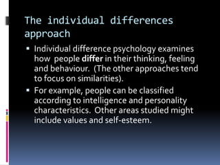 The individual differences
approach
 Individual difference psychology examines
how people differ in their thinking, feeling
and behaviour. (The other approaches tend
to focus on similarities).
 For example, people can be classified
according to intelligence and personality
characteristics. Other areas studied might
include values and self-esteem.
 