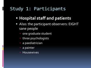 Study 1: Participants
 Hospital staff and patients
 Also: the participant observers: EIGHT
sane people
 one graduate student
 three psychologists
 a paediatrician
 a painter
 Housewives
 