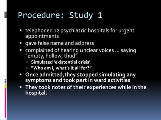 Procedure: Study 1
 telephoned 12 psychiatric hospitals for urgent
appointments
 gave false name and address
 complained of hearing unclear voices … saying
“empty, hollow, thud”
 Simulated ‘existential crisis’
 “Who am I, what’s it all for?”
 Once admitted,they stopped simulating any
symptoms and took part in ward activities
 They took notes of their experiences while in the
hospital.
 