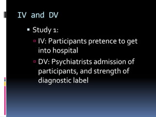 IV and DV
 Study 1:
 IV: Participants pretence to get
into hospital
 DV: Psychiatrists admission of
participants, and strength of
diagnostic label
 