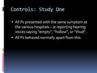 Controls: Study One
 All Ps presented with the same symptom at
the various hospitals – ie reporting hearing
voices saying “empty”, “hollow”, or “thud”.
 All Ps behaved normally apart from this.
 
