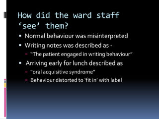 How did the ward staff
‘see’ them?
 Normal behaviour was misinterpreted
 Writing notes was described as -
 “The patient engaged in writing behaviour”
 Arriving early for lunch described as
 “oral acquisitive syndrome”
 Behaviour distorted to ‘fit in’ with label
 