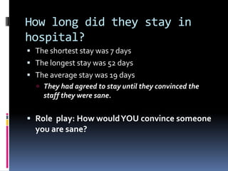 How long did they stay in
hospital?
 The shortest stay was 7 days
 The longest stay was 52 days
 The average stay was 19 days
 They had agreed to stay until they convinced the
staff they were sane.
 Role play: How wouldYOU convince someone
you are sane?
 