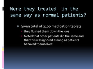 Were they treated in the
same way as normal patients?
 Given total of 2100 medication tablets
 they flushed them down the loos
 Noted that other patients did the same and
that this was ignored as long as patients
behaved themselves!
 