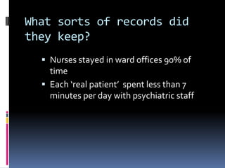 What sorts of records did
they keep?
 Nurses stayed in ward offices 90% of
time
 Each ‘real patient’ spent less than 7
minutes per day with psychiatric staff
 