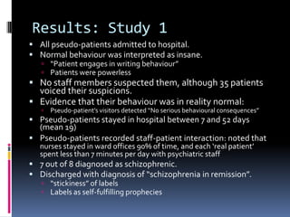 Results: Study 1
 All pseudo-patients admitted to hospital.
 Normal behaviour was interpreted as insane.
 “Patient engages in writing behaviour”
 Patients were powerless
 No staff members suspected them, although 35 patients
voiced their suspicions.
 Evidence that their behaviour was in reality normal:
 Pseudo-patient’s visitors detected “No serious behavioural consequences”
 Pseudo-patients stayed in hospital between 7 and 52 days
(mean 19)
 Pseudo-patients recorded staff-patient interaction: noted that
nurses stayed in ward offices 90% of time, and each ‘real patient’
spent less than 7 minutes per day with psychiatric staff
 7 out of 8 diagnosed as schizophrenic.
 Discharged with diagnosis of “schizophrenia in remission”.
 “stickiness” of labels
 Labels as self-fulfilling prophecies
 