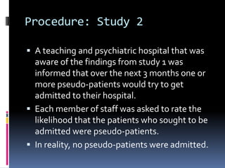Procedure: Study 2
 A teaching and psychiatric hospital that was
aware of the findings from study 1 was
informed that over the next 3 months one or
more pseudo-patients would try to get
admitted to their hospital.
 Each member of staff was asked to rate the
likelihood that the patients who sought to be
admitted were pseudo-patients.
 In reality, no pseudo-patients were admitted.
 