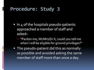 Procedure: Study 3
 In 4 of the hospitals pseudo-patients
approached a member of staff and
asked~
 “Pardon me, Mr/Mrs/Dr X, could you tell me
when I will be eligible for ground privileges?”
 The pseudo-patient did this as normally
as possible and avoided asking the same
member of staff more than once a day.
 