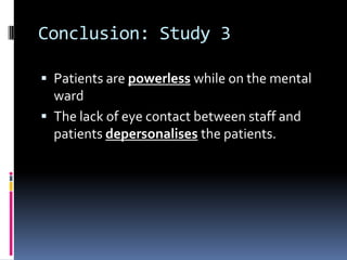 Conclusion: Study 3
 Patients are powerless while on the mental
ward
 The lack of eye contact between staff and
patients depersonalises the patients.
 