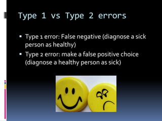 Type 1 vs Type 2 errors
 Type 1 error: False negative (diagnose a sick
person as healthy)
 Type 2 error: make a false positive choice
(diagnose a healthy person as sick)
 