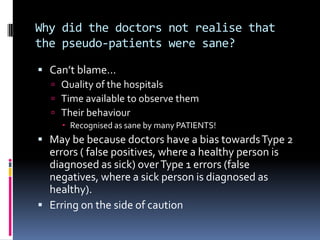 Why did the doctors not realise that
the pseudo-patients were sane?
 Can’t blame…
 Quality of the hospitals
 Time available to observe them
 Their behaviour
 Recognised as sane by many PATIENTS!
 May be because doctors have a bias towardsType 2
errors ( false positives, where a healthy person is
diagnosed as sick) overType 1 errors (false
negatives, where a sick person is diagnosed as
healthy).
 Erring on the side of caution
 