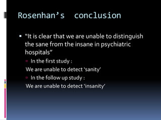 Rosenhan’s conclusion
 “It is clear that we are unable to distinguish
the sane from the insane in psychiatric
hospitals”
 In the first study :
We are unable to detect ‘sanity’
 In the follow up study :
We are unable to detect ‘insanity’
 