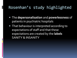 Rosenhan’s study highlighted
 The depersonalisation and powerlessness of
patients in psychiatric hospitals
 That behaviour is interpreted according to
expectations of staff and that these
expectations are created by the labels
SANITY & INSANITY
 
