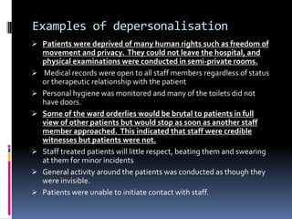 Examples of depersonalisation
 Patients were deprived of many human rights such as freedom of
movement and privacy. They could not leave the hospital, and
physical examinations were conducted in semi-private rooms.
 Medical records were open to all staff members regardless of status
or therapeutic relationship with the patient
 Personal hygiene was monitored and many of the toilets did not
have doors.
 Some of the ward orderlies would be brutal to patients in full
view of other patients but would stop as soon as another staff
member approached. This indicated that staff were credible
witnesses but patients were not.
 Staff treated patients will little respect, beating them and swearing
at them for minor incidents
 General activity around the patients was conducted as though they
were invisible.
 Patients were unable to initiate contact with staff.
 