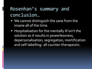 Rosenhan’s summary and
conclusion…
 We cannot distinguish the sane from the
insane all of the time.
 Hospitalisation for the mentally ill isn’t the
solution as it results in powerlessness,
depersonalisation, segregation, mortification
and self-labelling- all counter-therapeutic.
 