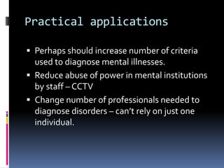 Practical applications
 Perhaps should increase number of criteria
used to diagnose mental illnesses.
 Reduce abuse of power in mental institutions
by staff – CCTV
 Change number of professionals needed to
diagnose disorders – can’t rely on just one
individual.
 