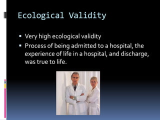 Ecological Validity
 Very high ecological validity
 Process of being admitted to a hospital, the
experience of life in a hospital, and discharge,
was true to life.
 