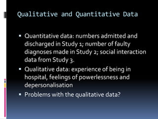 Qualitative and Quantitative Data
 Quantitative data: numbers admitted and
discharged in Study 1; number of faulty
diagnoses made in Study 2; social interaction
data from Study 3.
 Qualitative data: experience of being in
hospital, feelings of powerlessness and
depersonalisation
 Problems with the qualitative data?
 