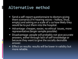Alternative method
 Send a self-report questionnaire to doctors giving
them scenarios (I’m hearing voices – hollow, thud,
empty) and asking on a scale of 1-10 how likely they
would be to put them into the hospital.
 Advantage: cheaper, easier, no ethical issues, more
representative (larger sample possible)
 Disadvantage: people will probably not give accurate
answers, either through lack of self-knowledge or
because they want to give the socially desirable
answer.
 Effect on results: results will be lower in validity but
more reliable.
 