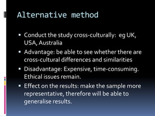 Alternative method
 Conduct the study cross-culturally: eg UK,
USA,Australia
 Advantage: be able to see whether there are
cross-cultural differences and similarities
 Disadvantage: Expensive, time-consuming.
Ethical issues remain.
 Effect on the results: make the sample more
representative, therefore will be able to
generalise results.
 
