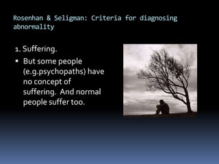 Rosenhan & Seligman: Criteria for diagnosing
abnormality
1. Suffering.
 But some people
(e.g.psychopaths) have
no concept of
suffering. And normal
people suffer too.
 
