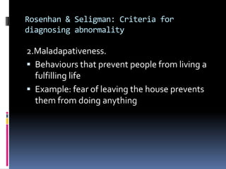 Rosenhan & Seligman: Criteria for
diagnosing abnormality
2.Maladapativeness.
 Behaviours that prevent people from living a
fulfilling life
 Example: fear of leaving the house prevents
them from doing anything
 